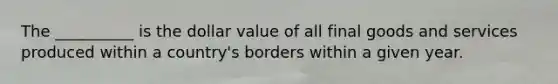 The __________ is the dollar value of all final goods and services produced within a country's borders within a given year.