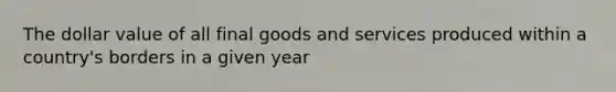 The dollar value of all final goods and services produced within a country's borders in a given year