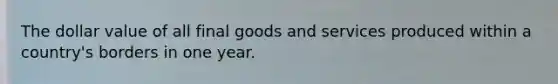 The dollar value of all final goods and services produced within a country's borders in one year.