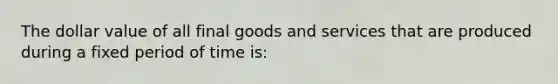 The dollar value of all final goods and services that are produced during a fixed period of time is: