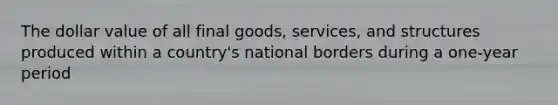 The dollar value of all final goods, services, and structures produced within a country's national borders during a one-year period