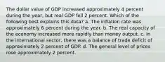 The dollar value of GDP increased approximately 4 percent during the year, but real GDP fell 2 percent. Which of the following best explains this data? a. The inflation rate was approximately 6 percent during the year. b. The real capacity of the economy increased more rapidly than money output. c. In the international sector, there was a balance of trade deficit of approximately 2 percent of GDP. d. The general level of prices rose approximately 2 percent.