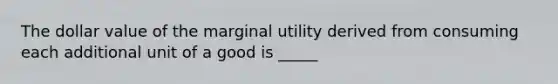 The dollar value of the marginal utility derived from consuming each additional unit of a good is _____