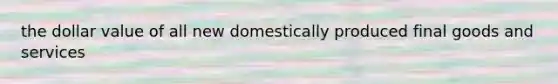 the dollar value of all new domestically produced final goods and services