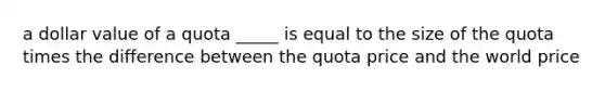 a dollar value of a quota _____ is equal to the size of the quota times the difference between the quota price and the world price