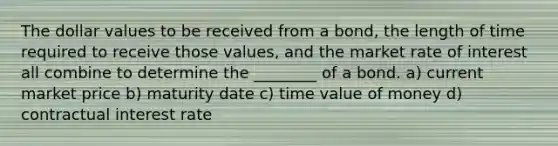 The dollar values to be received from a bond, the length of time required to receive those values, and the market rate of interest all combine to determine the ________ of a bond. a) current market price b) maturity date c) time value of money d) contractual interest rate