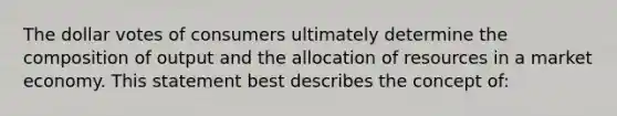 The dollar votes of consumers ultimately determine the composition of output and the allocation of resources in a market economy. This statement best describes the concept of: