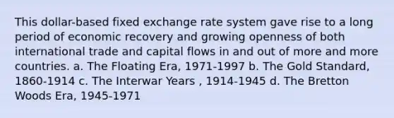 This dollar-based fixed exchange rate system gave rise to a long period of economic recovery and growing openness of both international trade and capital flows in and out of more and more countries. a. The Floating Era, 1971-1997 b. The Gold Standard, 1860-1914 c. The Interwar Years , 1914-1945 d. The Bretton Woods Era, 1945-1971