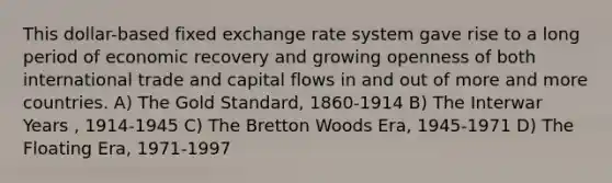 This dollar-based fixed exchange rate system gave rise to a long period of economic recovery and growing openness of both international trade and capital flows in and out of more and more countries. A) The Gold Standard, 1860-1914 B) The Interwar Years , 1914-1945 C) The Bretton Woods Era, 1945-1971 D) The Floating Era, 1971-1997