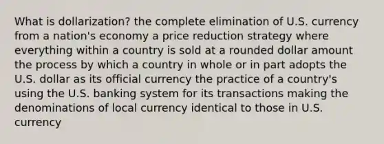 What is dollarization? the complete elimination of U.S. currency from a nation's economy a price reduction strategy where everything within a country is sold at a rounded dollar amount the process by which a country in whole or in part adopts the U.S. dollar as its official currency the practice of a country's using the U.S. banking system for its transactions making the denominations of local currency identical to those in U.S. currency