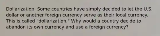 Dollarization. Some countries have simply decided to let the U.S. dollar or another foreign currency serve as their local currency. This is called​ "dollarization." Why would a country decide to abandon its own currency and use a foreign​ currency?