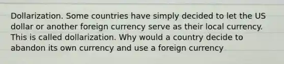 Dollarization. Some countries have simply decided to let the US dollar or another foreign currency serve as their local currency. This is called dollarization. Why would a country decide to abandon its own currency and use a foreign currency