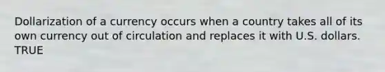 Dollarization of a currency occurs when a country takes all of its own currency out of circulation and replaces it with U.S. dollars. TRUE