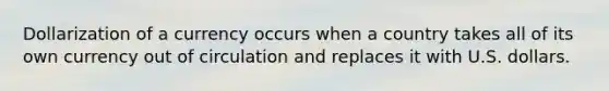 Dollarization of a currency occurs when a country takes all of its own currency out of circulation and replaces it with U.S. dollars.