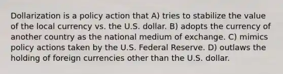 Dollarization is a policy action that A) tries to stabilize the value of the local currency vs. the U.S. dollar. B) adopts the currency of another country as the national medium of exchange. C) mimics policy actions taken by the U.S. Federal Reserve. D) outlaws the holding of foreign currencies other than the U.S. dollar.