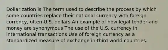 Dollarization is The term used to describe the process by which some countries replace their national currency with foreign currency, often U.S. dollars An example of how legal tender and money are synonymous The use of the U.S. currency in international transactions Use of foreign currency as a standardized measure of exchange in third world countries.