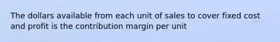 The dollars available from each unit of sales to cover fixed cost and profit is the contribution margin per unit