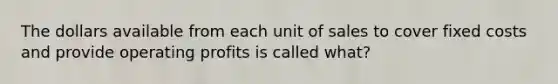 The dollars available from each unit of sales to cover fixed costs and provide operating profits is called what?