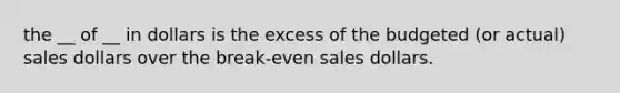 the __ of __ in dollars is the excess of the budgeted (or actual) sales dollars over the break-even sales dollars.