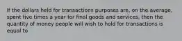 If the dollars held for transactions purposes are, on the average, spent five times a year for final goods and services, then the quantity of money people will wish to hold for transactions is equal to