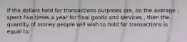 If the dollars held for transactions purposes are, on the average , spent five times a year for final goods and services , then the quantity of money people will wish to hold for transactions is equal to