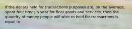 If the dollars held for transactions purposes are, on the average, spent four times a year for final goods and services, then the quantity of money people will wish to hold for transactions is equal to