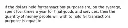 If the dollars held for transactions purposes are, on the average, spent four times a year for final goods and services, then the quantity of money people will wish to hold for transactions purposes is equal to: