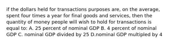 if the dollars held for transactions purposes are, on the average, spent four times a year for final goods and services, then the quantity of money people will wish to hold for transactions is equal to: A. 25 percent of nominal GDP B. 4 percent of nominal GDP C. nominal GDP divided by 25 D.nominal GDP multipled by 4