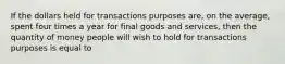 If the dollars held for transactions purposes are, on the average, spent four times a year for final goods and services, then the quantity of money people will wish to hold for transactions purposes is equal to