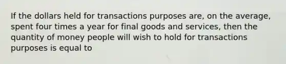 If the dollars held for transactions purposes are, on the average, spent four times a year for final goods and services, then the quantity of money people will wish to hold for transactions purposes is equal to