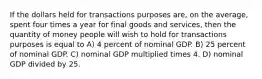 If the dollars held for transactions purposes are, on the average, spent four times a year for final goods and services, then the quantity of money people will wish to hold for transactions purposes is equal to A) 4 percent of nominal GDP. B) 25 percent of nominal GDP. C) nominal GDP multiplied times 4. D) nominal GDP divided by 25.