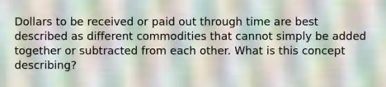 Dollars to be received or paid out through time are best described as different commodities that cannot simply be added together or subtracted from each other. What is this concept describing?