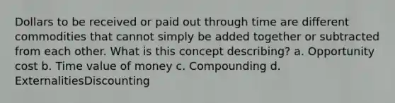 Dollars to be received or paid out through time are different commodities that cannot simply be added together or subtracted from each other. What is this concept describing? a. Opportunity cost b. Time value of money c. Compounding d. ExternalitiesDiscounting