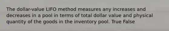 The dollar-value LIFO method measures any increases and decreases in a pool in terms of total dollar value and physical quantity of the goods in the inventory pool. True False