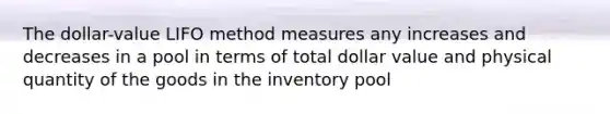 The dollar-value LIFO method measures any increases and decreases in a pool in terms of total dollar value and physical quantity of the goods in the inventory pool