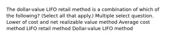 The dollar-value LIFO retail method is a combination of which of the following? (Select all that apply.) Multiple select question. Lower of cost and net realizable value method Average cost method LIFO retail method Dollar-value LIFO method