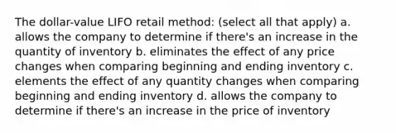 The dollar-value LIFO retail method: (select all that apply) a. allows the company to determine if there's an increase in the quantity of inventory b. eliminates the effect of any price changes when comparing beginning and ending inventory c. elements the effect of any quantity changes when comparing beginning and ending inventory d. allows the company to determine if there's an increase in the price of inventory