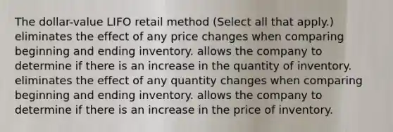 The dollar-value LIFO retail method (Select all that apply.) eliminates the effect of any price changes when comparing beginning and ending inventory. allows the company to determine if there is an increase in the quantity of inventory. eliminates the effect of any quantity changes when comparing beginning and ending inventory. allows the company to determine if there is an increase in the price of inventory.