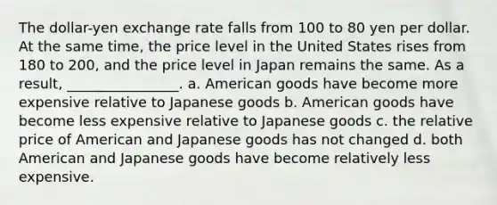 The dollar-yen exchange rate falls from 100 to 80 yen per dollar. At the same time, the price level in the United States rises from 180 to 200, and the price level in Japan remains the same. As a result, ________________. a. American goods have become more expensive relative to Japanese goods b. American goods have become less expensive relative to Japanese goods c. the relative price of American and Japanese goods has not changed d. both American and Japanese goods have become relatively less expensive.