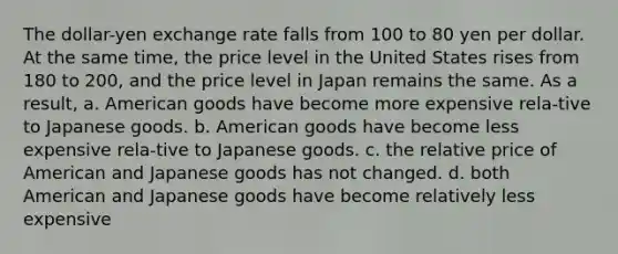 The dollar-yen exchange rate falls from 100 to 80 yen per dollar. At the same time, the price level in the United States rises from 180 to 200, and the price level in Japan remains the same. As a result, a. American goods have become more expensive rela-tive to Japanese goods. b. American goods have become less expensive rela-tive to Japanese goods. c. the relative price of American and Japanese goods has not changed. d. both American and Japanese goods have become relatively less expensive