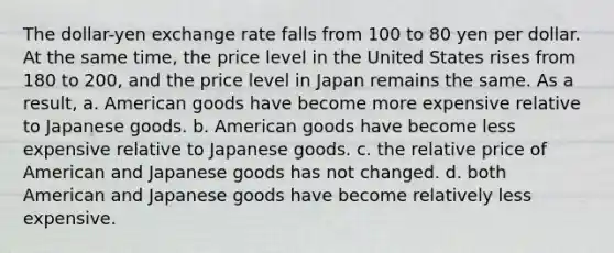 The dollar-yen exchange rate falls from 100 to 80 yen per dollar. At the same time, the price level in the United States rises from 180 to 200, and the price level in Japan remains the same. As a result, a. American goods have become more expensive relative to Japanese goods. b. American goods have become less expensive relative to Japanese goods. c. the relative price of American and Japanese goods has not changed. d. both American and Japanese goods have become relatively less expensive.