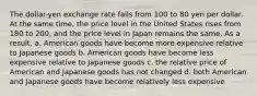 The dollar-yen exchange rate falls from 100 to 80 yen per dollar. At the same time, the price level in the United States rises from 180 to 200, and the price level in Japan remains the same. As a result, a. American goods have become more expensive relative to Japanese goods b. American goods have become less expensive relative to Japanese goods c. the relative price of American and Japanese goods has not changed d. both American and Japanese goods have become relatively less expensive