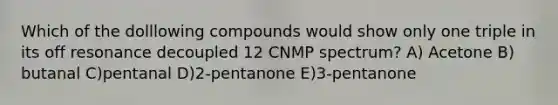 Which of the dolllowing compounds would show only one triple in its off resonance decoupled 12 CNMP spectrum? A) Acetone B) butanal C)pentanal D)2-pentanone E)3-pentanone