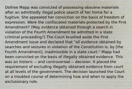 Dollree Mapp was convicted of possessing obscene materials after an admittedly illegal police search of her home for a fugitive. She appealed her conviction on the basis of freedom of expression. Were the confiscated materials protected by the First Amendment? (May evidence obtained through a search in violation of the Fourth Amendment be admitted in a state criminal proceeding?) The Court brushed aside the First Amendment issue and declared that "all evidence obtained by searches and seizures in violation of the Constitution is, by [the Fourth Amendment], inadmissible in a state court." Mapp had been convicted on the basis of illegally obtained evidence. This was an historic -- and controversial -- decision. It placed the requirement of excluding illegally obtained evidence from court at all levels of the government. The decision launched the Court on a troubled course of determining how and when to apply the exclusionary rule.