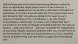 Dollree Mapp was convicted of possessing obscene materials after an admittedly illegal police search of her home for a fugitive. She appealed her conviction on the basis of freedom of expression. The Court brushed aside the First Amendment issue and declared that "all evidence obtained by searches and seizures in violation of the Constitution is, by [the Fourth Amendment], inadmissible in a state court." Mapp had been convicted on the basis of illegally obtained evidence. This was an historic -- and controversial -- decision. It placed the requirement of excluding illegally obtained evidence from court at all levels of the government. The decision launched the Court on a troubled course of determining how and when to apply the exclusionary rule.