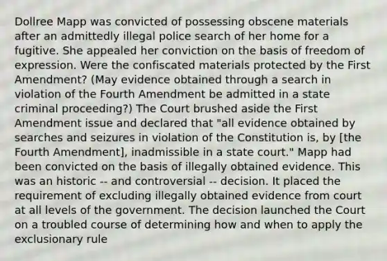 Dollree Mapp was convicted of possessing obscene materials after an admittedly illegal police search of her home for a fugitive. She appealed her conviction on the basis of freedom of expression. Were the confiscated materials protected by the First Amendment? (May evidence obtained through a search in violation of the Fourth Amendment be admitted in a state criminal proceeding?) The Court brushed aside the First Amendment issue and declared that "all evidence obtained by searches and seizures in violation of the Constitution is, by [the Fourth Amendment], inadmissible in a state court." Mapp had been convicted on the basis of illegally obtained evidence. This was an historic -- and controversial -- decision. It placed the requirement of excluding illegally obtained evidence from court at all levels of the government. The decision launched the Court on a troubled course of determining how and when to apply the exclusionary rule