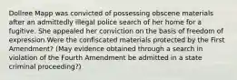 Dollree Mapp was convicted of possessing obscene materials after an admittedly illegal police search of her home for a fugitive. She appealed her conviction on the basis of freedom of expression.Were the confiscated materials protected by the First Amendment? (May evidence obtained through a search in violation of the Fourth Amendment be admitted in a state criminal proceeding?)