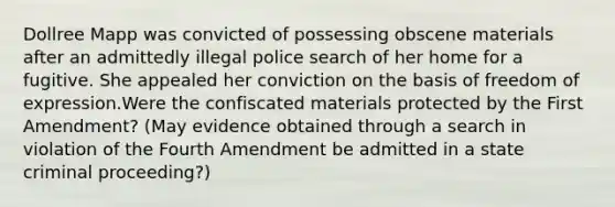 Dollree Mapp was convicted of possessing obscene materials after an admittedly illegal police search of her home for a fugitive. She appealed her conviction on the basis of freedom of expression.Were the confiscated materials protected by the First Amendment? (May evidence obtained through a search in violation of the Fourth Amendment be admitted in a state criminal proceeding?)