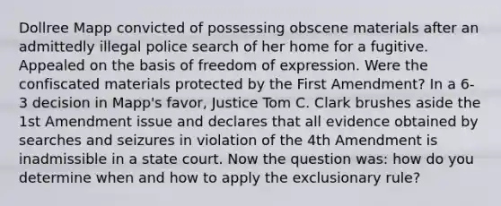 Dollree Mapp convicted of possessing obscene materials after an admittedly illegal police search of her home for a fugitive. Appealed on the basis of freedom of expression. Were the confiscated materials protected by the First Amendment? In a 6-3 decision in Mapp's favor, Justice Tom C. Clark brushes aside the 1st Amendment issue and declares that all evidence obtained by searches and seizures in violation of the 4th Amendment is inadmissible in a state court. Now the question was: how do you determine when and how to apply the exclusionary rule?