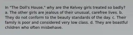 In "The Doll's House," why are the Kelvey girls treated so badly? a. The other girls are jealous of their unusual, carefree lives. b. They do not conform to the beauty standards of the day. c. Their family is poor and considered very low class. d. They are boastful children who often misbehave.